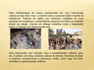 Pela multiplicidade de corpos participantes em uma Intervenção
urbana do tipo flash mob, o cenário onde as pessoas estão vivendo se
transforma. Trata-se de ações que arrancam multidões de suas
posições de receptoras e espectadoras passivas de todos os símbolos
dentro da cidade, criando um diálogo simbólico onde o espectador
passa a interagir com determinada arte.
Esta intervenção quer atenção, foco e sensibilidades voltados para
ela. A cidade, com seus cartazes, placas de trânsito, fachadas de lojas
e outdoors, transforma-se e renova-se, então, como lugar de troca
simbólica e representação estética.
 