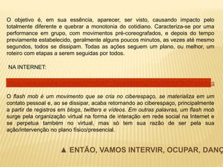 O objetivo é, em sua essência, aparecer, ser visto, causando impacto pelo
totalmente diferente e quebrar a monotonia do cotidiano. Caracteriza-se por uma
performance em grupo, com movimentos pré-coreografados, e depois do tempo
previamente estabelecido, geralmente alguns poucos minutos, as vezes até mesmo
segundos, todos se dissipam. Todas as ações seguem um plano, ou melhor, um
roteiro com etapas a serem seguidas por todos.
O flash mob é um movimento que se cria no ciberespaço, se materializa em um
contato pessoal e, ao se dissipar, acaba retornando ao ciberespaço, principalmente
a partir de registros em blogs, twitters e vídeos. Em outras palavras, um flash mob
surge pela organização virtual na forma de interação em rede social na Internet e
se perpetua também no virtual, mas só tem sua razão de ser pela sua
ação/intervenção no plano físico/presencial.
▲ ENTÃO, VAMOS INTERVIR, OCUPAR, DANÇ
NA INTERNET:
https://www.youtube.com/watch?v=CuhF1Xaiuq4&list=UUn5y2f4lHbt78cDFpAtchzg
 