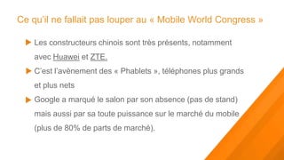 Ce qu’il ne fallait pas louper au « Mobile World Congress »

    Les constructeurs chinois sont très présents, notamment
    avec Huawei et ZTE.
    C’est l’avènement des « Phablets », téléphones plus grands
    et plus nets
    Google a marqué le salon par son absence (pas de stand)
    mais aussi par sa toute puissance sur le marché du mobile
    (plus de 80% de parts de marché).
 