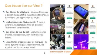 Que trouve t’on sur Vine ?
 Des démos de téléphone : Ici on ne filme pas
le design mais plutôt la rapidité des téléphones
à accéder a une application ou un jeu.
  Les backstages de l’évènement : A travers
Vine tous les secrets de mise en place de
l’évènement sont dévoilés.
 Des prises de vue du hall : Les lumières, les
affiches, la disposition, rien n’est laissé au
hasard.
 Les activités proposées par les marques : Du
vélo a dynamo jusqu’à la soirée Paypal, les
activités ont du succès sur Vine !
                                                   Outil Vine search by Moxie
                                           5
 