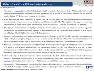  According to a statement released by the IMF, despite ‘highly constructive discussions with the Pakistan authorities’, overall
negotiations remained inconclusive as no staff-level agreement could be reached to conclude the 7th EFF review and pave the
way for the next EFF disbursement including its extension.
 While welcoming the recent 150bps hike in interest rates, the IMF also stated that there had been deviations from earlier
commitments i.e. announcement of fuel and power subsidies most notably. The IMF emphasized the urgency of removing
these subsidies as well as taking urgent concrete policy actions including the FY23 budget to achieve the EFF objectives.
 Elsewhere, the Finance Division also highlighted the IMF’s concerns on the fiscal and the current account situation, especially
electricity and fuel subsidies and other slippages. It also mentioned that the Government was committed to reducing the
overall budget deficit in FY23; and reviving the IMF programme.
 Pakistan’s foreign exchange reserves currently stand at USD 16.2Bn, down 32% CY22 TD. SBP’s net foreign reserves stand at
~USD 10.2Bn, translating to an import cover of just under 1.5 months. The latter would drop to ~1 month of import cover if
we exclude USD 3Bn deposit made by Saudi Arabia which cannot be used for settling Pakistan’s forex obligations.
 Moreover, according to latest estimates shared by the SBP, Pakistan’s gross financing needs for Q4FY22 and FY23 amount to
USD 45Bn in total. Whereas, potential financing arrangements amount to USD 51Bn. However, a large part of these
arrangements are multilateral loans, which we believe to be conditional to the revival of Pakistan’s IMF programme.
Meanwhile, the Rupee remains in significant pressure, making a new low almost every day.
 Other visible signs of the country’s abysmal external situation as the deadlock with the IMF continues include: i) Increase in
Pakistan’s default risk leading to surge in Pakistan’s international sovereign bond yields; and ii) foreign banks becoming
reluctant to offer trade credit for oil imports to Pakistani refineries and OMCs, to name a few.
 Consequently, Pakistan’s external vulnerabilities have increased significantly as a consequence of the latest round of talks
with the IMF. Keeping in mind the ongoing political turmoil, and the rampant inflation with consolidation ahead.
Mustafa Mustansir | mustafa@taurus.com.pk |Direct: +92-21-35216403
Doha talks with the IMF remain inconclusive
www.JamaPunji.pk
Flashnote: Economy
Thursday, May 26, 2022
TAURUS
SECURITIES LIMITED
A Subsidiary of National Bank of Pakistan
 