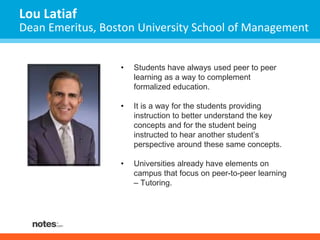 Lou Latiaf 
Dean Emeritus, Boston University School of Management 
• Students have always used peer to peer 
learning as a way to complement 
formalized education. 
• It is a way for the students providing 
instruction to better understand the key 
concepts and for the student being 
instructed to hear another student’s 
perspective around these same concepts. 
• Universities already have elements on 
campus that focus on peer-to-peer learning 
– Tutoring. 
 