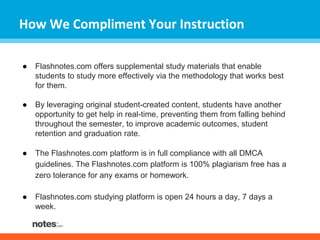 How We Compliment Your Instruction 
● Flashnotes.com offers supplemental study materials that enable 
students to study more effectively via the methodology that works best 
for them. 
● By leveraging original student-created content, students have another 
opportunity to get help in real-time, preventing them from falling behind 
throughout the semester, to improve academic outcomes, student 
retention and graduation rate. 
● The Flashnotes.com platform is in full compliance with all DMCA 
guidelines. The Flashnotes.com platform is 100% plagiarism free has a 
zero tolerance for any exams or homework. 
● Flashnotes.com studying platform is open 24 hours a day, 7 days a 
week. 
 