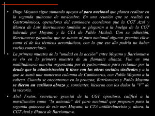 • Hugo Moyano sigue sumando apoyos al paro nacional que planea realizar en
  la segunda quincena de noviembre. En una reunión que se realizó en
  Gastronómicos, operadores del camionero acordaron que la CGT Azul y
  Blanca de Luis Barrionuevo también se plegarán a la huelga de la CGT
  liderada por Moyano y la CTA de Pablo Micheli. Con su adhesión,
  Barrionuevo garantiza que se sumen al paro nacional algunos gremios clave
  como el de los técnicos aeronáuticos, con lo que ese día podría no haber
  vuelos comerciales.
• La primera muestra de la "unidad en la acción" entre Moyano y Barrionuevo
  se vio en la primera muestra de su flamante alianza. Fue en una
  multitudinaria marcha organizada por el gastronómico para reclamar por la
  deuda que la administración K tiene con las obras sociales sindicales y a la
  que se sumó una numerosa columna de Camioneros, con Pablo Moyano a la
  cabeza. Cuando se encontraron en la protesta, Barrionuevo y Pablo Moyano
  se dieron un cariñoso abrazo y, sonrientes, hicieron con los dedos la “V” de
  la victoria.
• Abel Frutos, secretario gremial de la CGT opositora, calificó a la
  movilización como “la antesala” del paro nacional que preparan para la
  segunda quincena de este mes Moyano, la CTA antikirchnerista y, ahora, la
  CGT Azul y Blanca de Barrionuevo.
 
