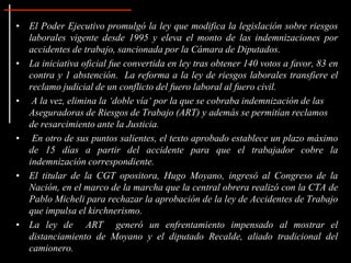 • El Poder Ejecutivo promulgó la ley que modifica la legislación sobre riesgos
  laborales vigente desde 1995 y eleva el monto de las indemnizaciones por
  accidentes de trabajo, sancionada por la Cámara de Diputados.
• La iniciativa oficial fue convertida en ley tras obtener 140 votos a favor, 83 en
  contra y 1 abstención. La reforma a la ley de riesgos laborales transfiere el
  reclamo judicial de un conflicto del fuero laboral al fuero civil.
• A la vez, elimina la „doble vía„ por la que se cobraba indemnización de las
  Aseguradoras de Riesgos de Trabajo (ART) y además se permitían reclamos
  de resarcimiento ante la Justicia.
• En otro de sus puntos salientes, el texto aprobado establece un plazo máximo
  de 15 días a partir del accidente para que el trabajador cobre la
  indemnización correspondiente.
• El titular de la CGT opositora, Hugo Moyano, ingresó al Congreso de la
  Nación, en el marco de la marcha que la central obrera realizó con la CTA de
  Pablo Micheli para rechazar la aprobación de la ley de Accidentes de Trabajo
  que impulsa el kirchnerismo.
• La ley de ART generó un enfrentamiento impensado al mostrar el
  distanciamiento de Moyano y el diputado Recalde, aliado tradicional del
  camionero.
 