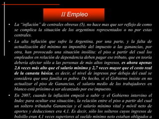 II Empleo
• La “inflación” de centrales obreras (5), no hace mas que ser reflejo de como
  se complica la situación de los argentinos representados o no por estas
  centrales.
• La alta inflación que sufre la Argentina, por una parte, y la falta de
  actualización del mínimo no imponible del impuesto a las ganancias, por
  otra, han provocado una situación insólita: el piso a partir del cual los
  empleados en relación de dependencia deben pagar ese tributo, que en teoría
  debería afectar sólo a las personas de más altos ingresos, es ahora apenas
  2,6 veces más alto que el salario mínimo y 2,7 veces mayor que el costo real
  de la canasta básica, es decir, el nivel de ingresos por debajo del cual se
  considera que una familia es pobre. De hecho, si el Gobierno insiste en no
  actualizar el piso de Ganancias, el salario medio de los trabajadores en
  blanco está próximo a ser alcanzado por ese impuesto.
• En 2007, cuando la inflación empezó a subir -y el Gobierno intervino el
  Indec para ocultar esa situación-, la relación entre el piso a partir del cual
  un soltero tributaba Ganancias y el salario mínimo vital y móvil neto de
  aportes y deducciones era 4,1. Es decir, sólo los solteros cuyos ingresos de
  bolsillo eran 4,1 veces superiores al sueldo mínimo neto estaban obligados a
 