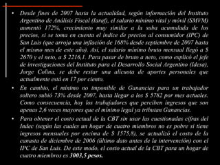 • Desde fines de 2007 hasta la actualidad, según información del Instituto
  Argentino de Análisis Fiscal (Iaraf), el salario mínimo vital y móvil (SMVM)
  aumentó 172%, crecimiento muy similar a la suba acumulada de los
  precios, si se toma en cuenta el índice de precios al consumidor (IPC) de
  San Luis (que arroja una inflación de 168% desde septiembre de 2007 hasta
  el mismo mes de este año). Así, el salario mínimo bruto mensual llegó a $
  2670 y el neto, a $ 2216,1. Para pasar de bruto a neto, como explicó el jefe
  de investigaciones del Instituto para el Desarrollo Social Argentino (Idesa),
  Jorge Colina, se debe restar una alícuota de aportes personales que
  actualmente está en 17 por ciento.
• En cambio, el mínimo no imponible de Ganancias para un trabajador
  soltero subió 73% desde 2007, hasta llegar a los $ 5782 por mes actuales.
  Como consecuencia, hoy los trabajadores que perciben ingresos que son
  apenas 2,6 veces mayores que el mínimo legal ya tributan Ganancias.
• Para obtener el costo actual de la CBT sin usar las cuestionadas cifras del
  Indec (según las cuales un hogar de cuatro miembros no es pobre si tiene
  ingresos mensuales por encima de $ 1575,8), se actualizó el costo de la
  canasta de diciembre de 2006 (último dato antes de la intervención) con el
  IPC de San Luis. De este modo, el costo actual de la CBT para un hogar de
  cuatro miembros es 3003,5 pesos.
 
