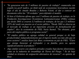 • "Se generaron más de 5 millones de puestos de trabajo", enumeraba con
  orgullo La graN maKro, un think tank de economistas heterodoxos nacido
  bajo el ala de Amado Boudou y Roberto Feletti, al dar a conocer un
  documento sobre las “20 verdades” para defender el modelo.
• Si bien el Gobierno afirma que creó 5 millones de puestos de trabajo, en la
  Fundación Investigaciones Económicas Latinoamericanas (FIEL) estiman
  que desde 2003 se crearon 3,3 millones de trabajos, de los que 1,3 millones
  (35% del total) son puestos en el sector público. "Desde 2003 se observa en
  el mercado de trabajo es un importante proceso de formalización del
  empleo", dice la economista de FIEL Nuria Susmel. "No obstante, gran
  parte del empleo público es programa social“.
• "El empleo público no agrega calidad en general porque es de baja
  productividad, independientemente que el ingreso medio sea más alto que en
  otros sectores", analiza Juan Luis Bour, economista en jefe de FIEL. "Claro
  que otorga bienestar al trabajador y su familia, pero no aporta
  significativamente al producto."
• Algo similar ocurre con empleos privados creados bajo fuertes distorsiones,
  como en la industria de ensamblaje de Tierra del Fuego. " Es de baja
  calidad en términos de asignación alternativa de recursos", en opinión de
  Bour.
 