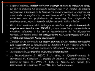• Según el informe, también volvieron a surgir puestos de trabajo en eBay,
  ya que la empresa ha anunciado renovaciones y un cambio de imagen
  corporativa, y también en la famosa red social Facebook -la empresa ha
  aumentado su empleo con un crecimiento del 11%, hasta los 7.193
  puestos-ya que los profesionales de marketing han recuperado la
  confianza en el proyecto después del fracaso en la salida a bolsa.
• Otra de las tendencias detectadas por el estudio es la fuerte demanda de
  empleos relacionados con HTML5, ya que negocios y emprendedores
  necesitan adaptarse a los nuevos requerimientos de los dispositivos
  móviles. Del mismo modo, los trabajos sobre PHP, los proyectos de CSS y
  MySQL han vivido un fuerte crecimiento.
• También se ha observado un mayor aumento de los empleos vinculados
  con Microsoft por el lanzamiento de Windows 8 y de Windows Phone 8,
  esperando que la tendencia continúe en este último trimestre del año.
• A continuación, los trabajos online más demandados:
• 1-. Transcripciones 2-. HTML 5 ,3-. eBay, 4-. jQuery/Prototype, 5-
  Wordpress, 6-. Corrector, 7-. Interfaz de usuario, 8-. Diseño gráfico, 9-.
  Diseño de logos, 10-. PHP, 11-. CSS, 12-. MySQL, 13-. Ventas, 14-.
  Diseño web, 15-. Android, 16-. HTML, 17-. Redes Sociales.
 