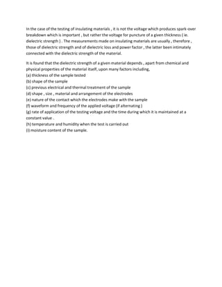 In the case of the testing of insulating materials , it is not the voltage which produces spark-over
breakdown which is important , but rather the voltage for puncture of a given thickness ( ie.
dielectric strength ) . The measurements made on insulating materials are usually , therefore ,
those of dielectric strength and of dielectric loss and power factor , the latter been intimately
connected with the dielectric strength of the material.
It is found that the dielectric strength of a given material depends , apart from chemical and
physical properties of the material itself, upon many factors including,
(a) thickness of the sample tested
(b) shape of the sample
(c) previous electrical and thermal treatment of the sample
(d) shape , size , material and arrangement of the electrodes
(e) nature of the contact which the electrodes make with the sample
(f) waveform and frequency of the applied voltage (if alternating )
(g) rate of application of the testing voltage and the time during which it is maintained at a
constant value .
(h) temperature and humidity when the test is carried out
(i) moisture content of the sample.
 