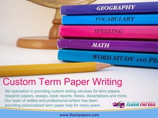 Custom Term Paper Writing
We specialize in providing custom writing services for term papers
research papers, essays, book reports, thesis, dissertations and more.
Our team of skilled and professional writers has been
providing personalized term paper help for many years.
www.flashpapers.com

 