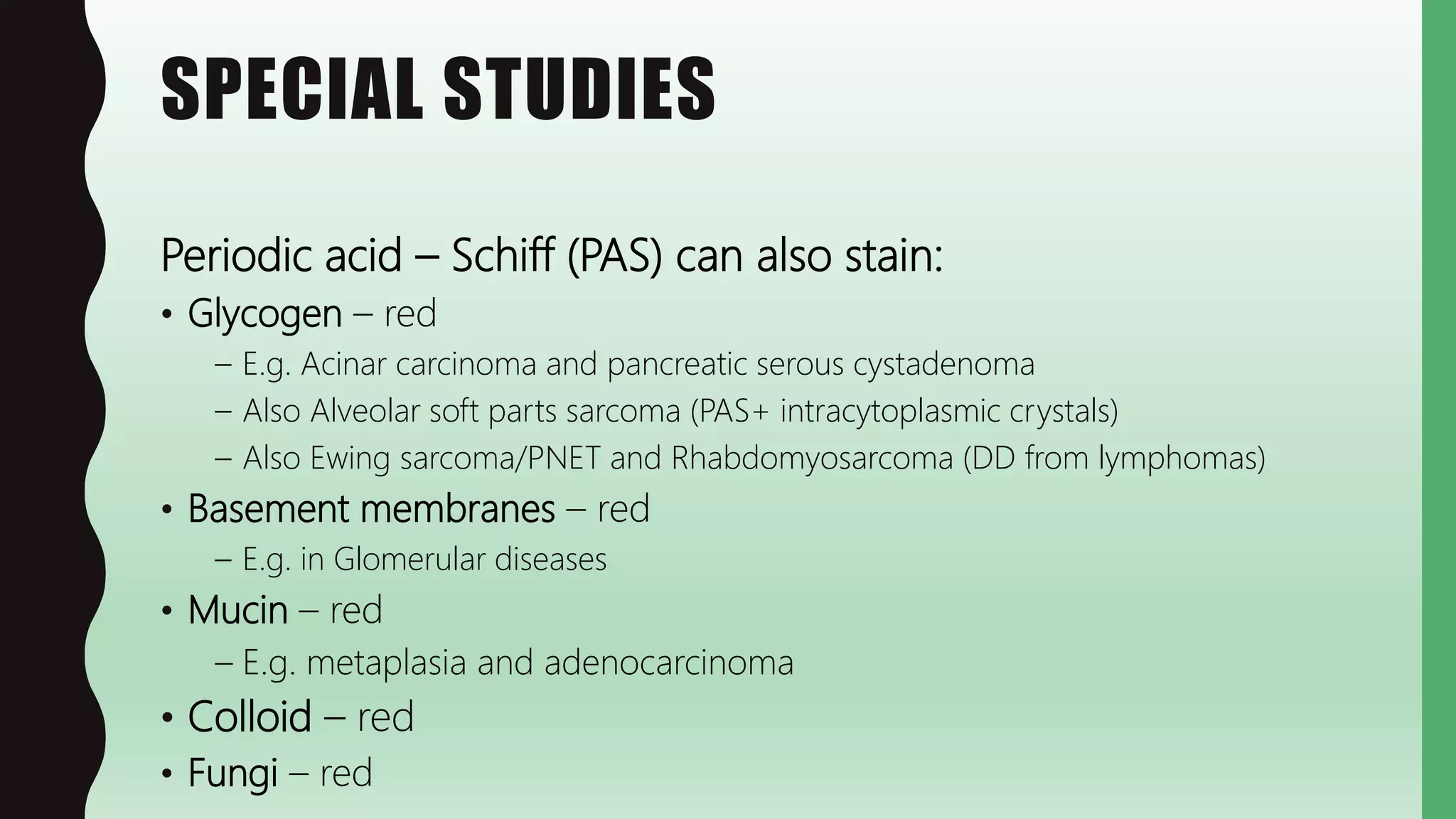 SPECIAL STUDIES
Periodic acid – Schiff (PAS) can also stain:
• Glycogen – red
– E.g. Acinar carcinoma and pancreatic serous cystadenoma
– Also Alveolar soft parts sarcoma (PAS+ intracytoplasmic crystals)
– Also Ewing sarcoma/PNET and Rhabdomyosarcoma (DD from lymphomas)
• Basement membranes – red
– E.g. in Glomerular diseases
• Mucin – red
– E.g. metaplasia and adenocarcinoma
• Colloid – red
• Fungi – red
 