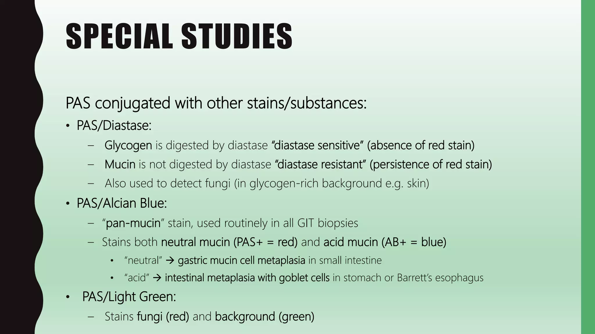 SPECIAL STUDIES
PAS conjugated with other stains/substances:
• PAS/Diastase:
– Glycogen is digested by diastase “diastase sensitive” (absence of red stain)
– Mucin is not digested by diastase “diastase resistant” (persistence of red stain)
– Also used to detect fungi (in glycogen-rich background e.g. skin)
• PAS/Alcian Blue:
– “pan-mucin” stain, used routinely in all GIT biopsies
– Stains both neutral mucin (PAS+ = red) and acid mucin (AB+ = blue)
• “neutral”  gastric mucin cell metaplasia in small intestine
• “acid”  intestinal metaplasia with goblet cells in stomach or Barrett’s esophagus
• PAS/Light Green:
– Stains fungi (red) and background (green)
 