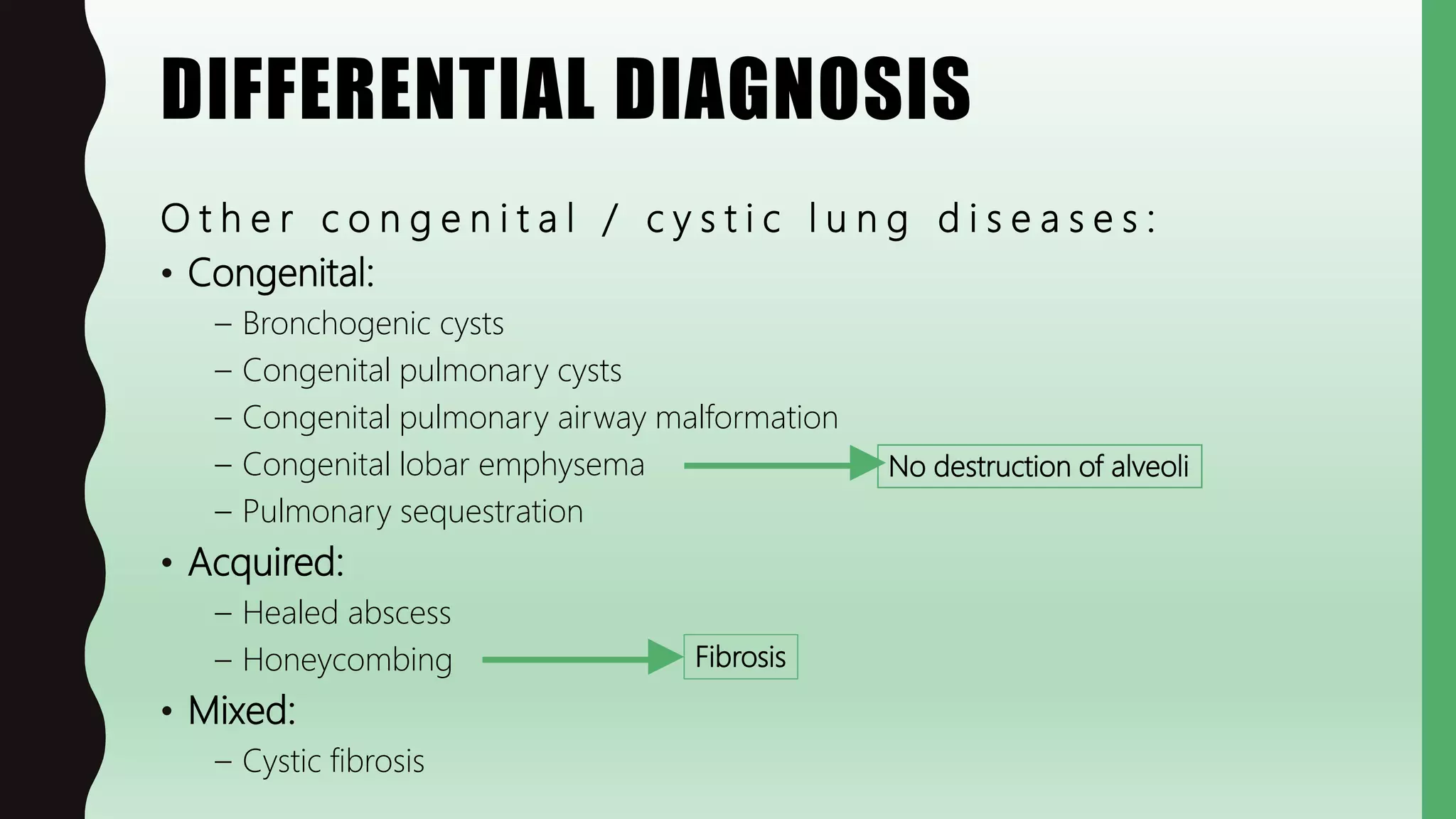 DIFFERENTIAL DIAGNOSIS
O t h e r c o n g e n i t a l / c y s t i c l u n g d i s e a s e s :
• Congenital:
– Bronchogenic cysts
– Congenital pulmonary cysts
– Congenital pulmonary airway malformation
– Congenital lobar emphysema
– Pulmonary sequestration
• Acquired:
– Healed abscess
– Honeycombing
• Mixed:
– Cystic fibrosis
No destruction of alveoli
Fibrosis
 
