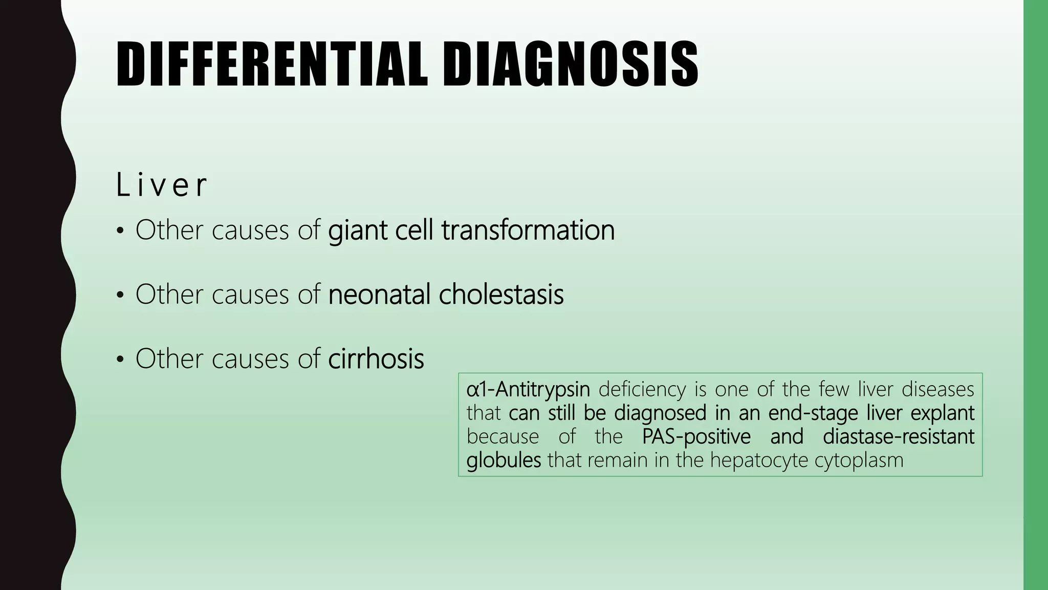 DIFFERENTIAL DIAGNOSIS
L i v e r
• Other causes of giant cell transformation
• Other causes of neonatal cholestasis
• Other causes of cirrhosis
α1-Antitrypsin deficiency is one of the few liver diseases
that can still be diagnosed in an end-stage liver explant
because of the PAS-positive and diastase-resistant
globules that remain in the hepatocyte cytoplasm
 