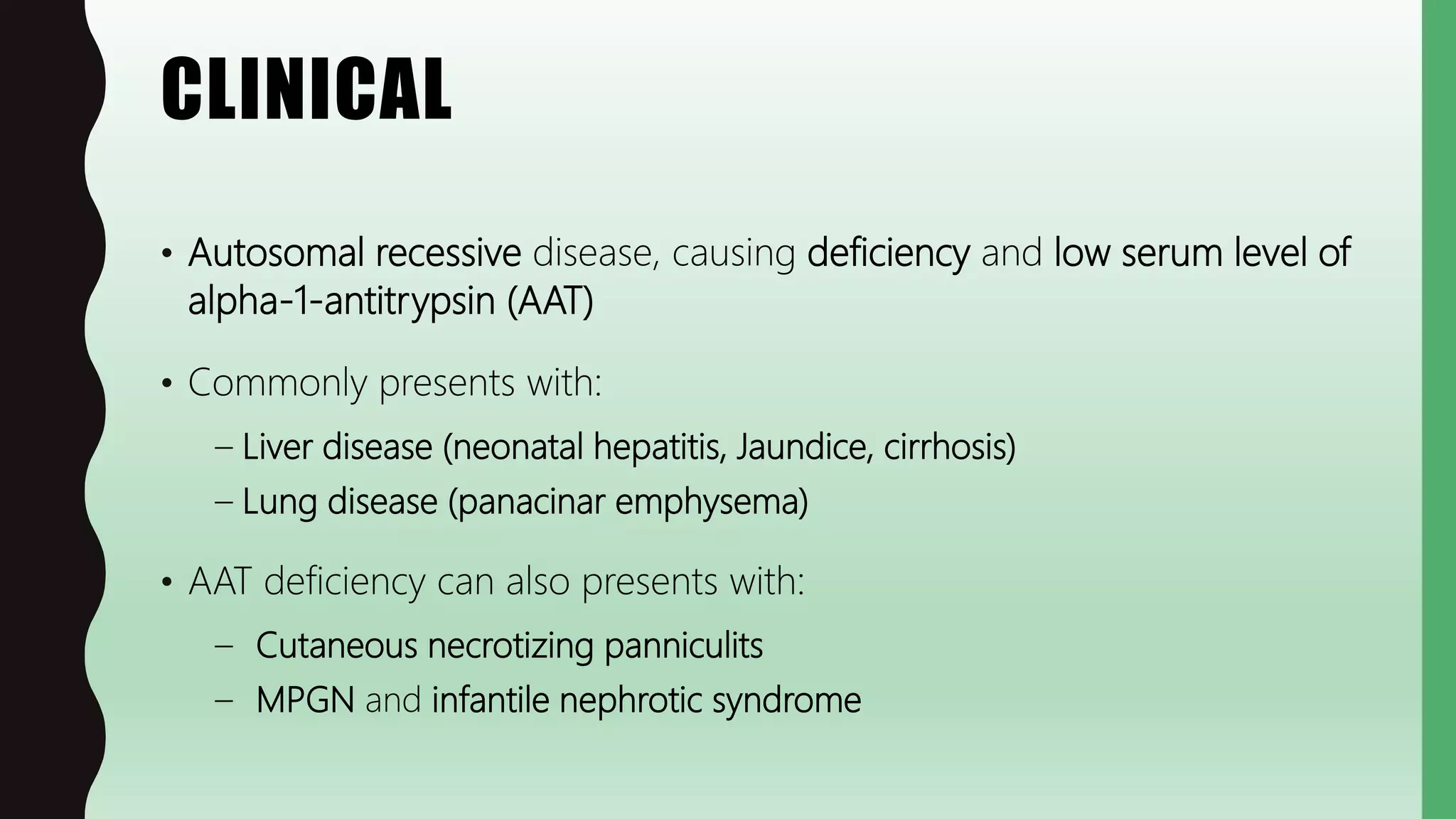 CLINICAL
• Autosomal recessive disease, causing deficiency and low serum level of
alpha-1-antitrypsin (AAT)
• Commonly presents with:
– Liver disease (neonatal hepatitis, Jaundice, cirrhosis)
– Lung disease (panacinar emphysema)
• AAT deficiency can also presents with:
– Cutaneous necrotizing panniculits
– MPGN and infantile nephrotic syndrome
 