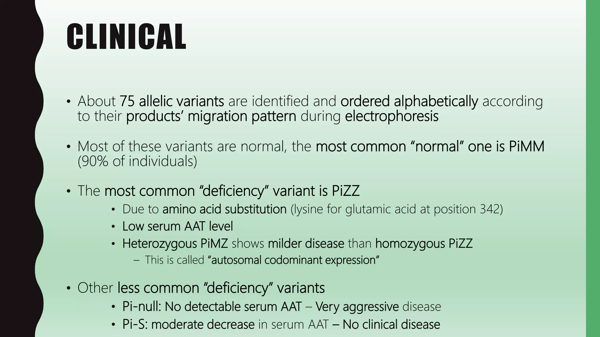 CLINICAL
• About 75 allelic variants are identified and ordered alphabetically according
to their products’ migration pattern during electrophoresis
• Most of these variants are normal, the most common “normal” one is PiMM
(90% of individuals)
• The most common “deficiency” variant is PiZZ
• Due to amino acid substitution (lysine for glutamic acid at position 342)
• Low serum AAT level
• Heterozygous PiMZ shows milder disease than homozygous PiZZ
– This is called “autosomal codominant expression”
• Other less common “deficiency” variants
• Pi-null: No detectable serum AAT – Very aggressive disease
• Pi-S: moderate decrease in serum AAT – No clinical disease
 