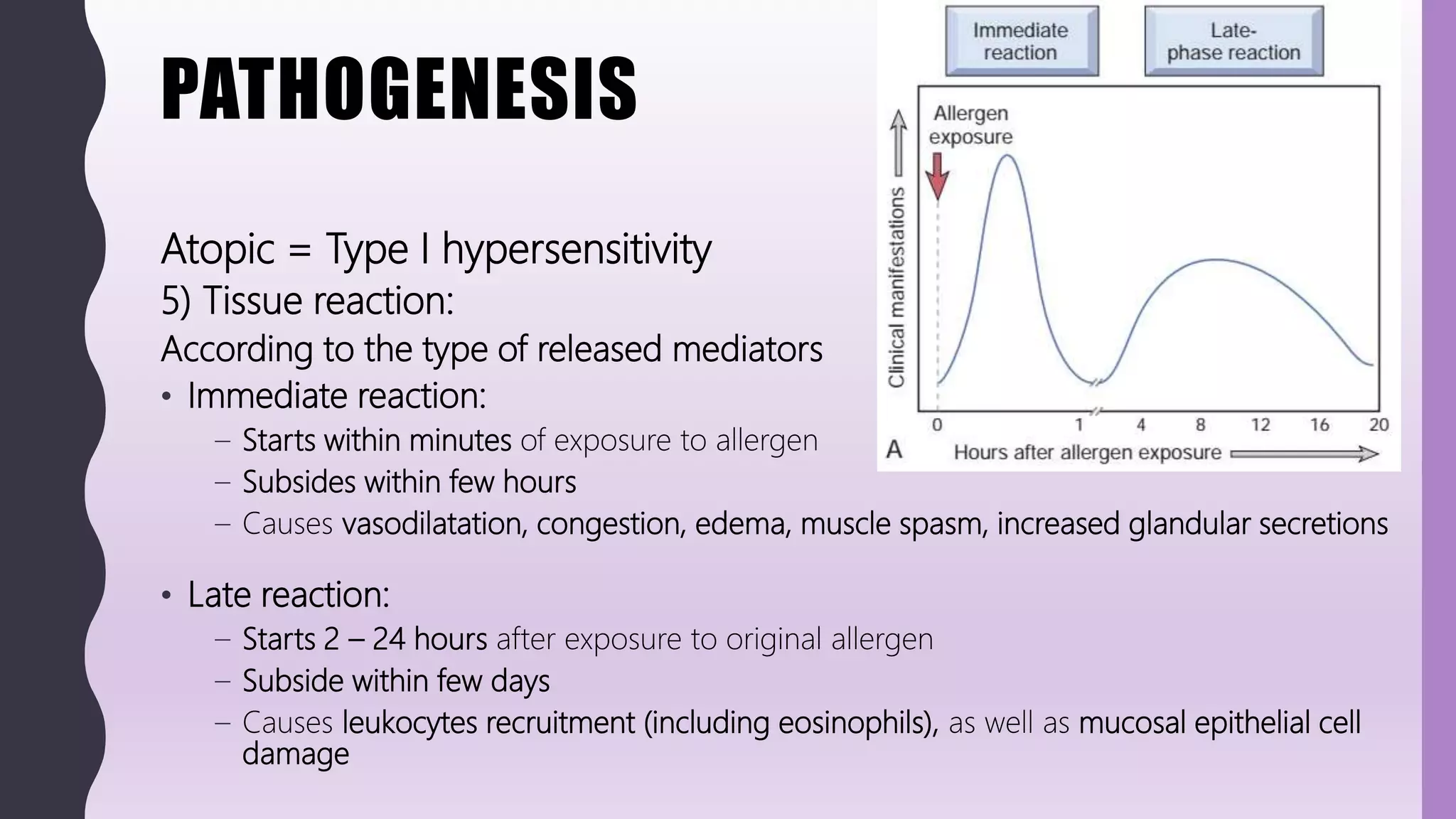 PATHOGENESIS
Atopic = Type I hypersensitivity
5) Tissue reaction:
According to the type of released mediators
• Immediate reaction:
– Starts within minutes of exposure to allergen
– Subsides within few hours
– Causes vasodilatation, congestion, edema, muscle spasm, increased glandular secretions
• Late reaction:
– Starts 2 – 24 hours after exposure to original allergen
– Subside within few days
– Causes leukocytes recruitment (including eosinophils), as well as mucosal epithelial cell
damage
 