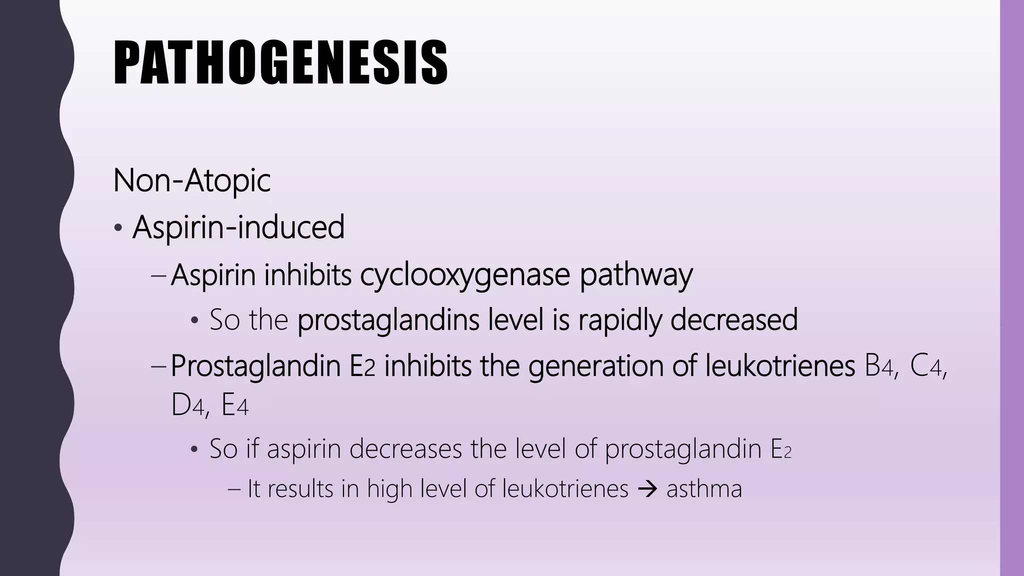 PATHOGENESIS
Non-Atopic
• Aspirin-induced
– Aspirin inhibits cyclooxygenase pathway
• So the prostaglandins level is rapidly decreased
– Prostaglandin E2 inhibits the generation of leukotrienes B4, C4,
D4, E4
• So if aspirin decreases the level of prostaglandin E2
– It results in high level of leukotrienes  asthma
 