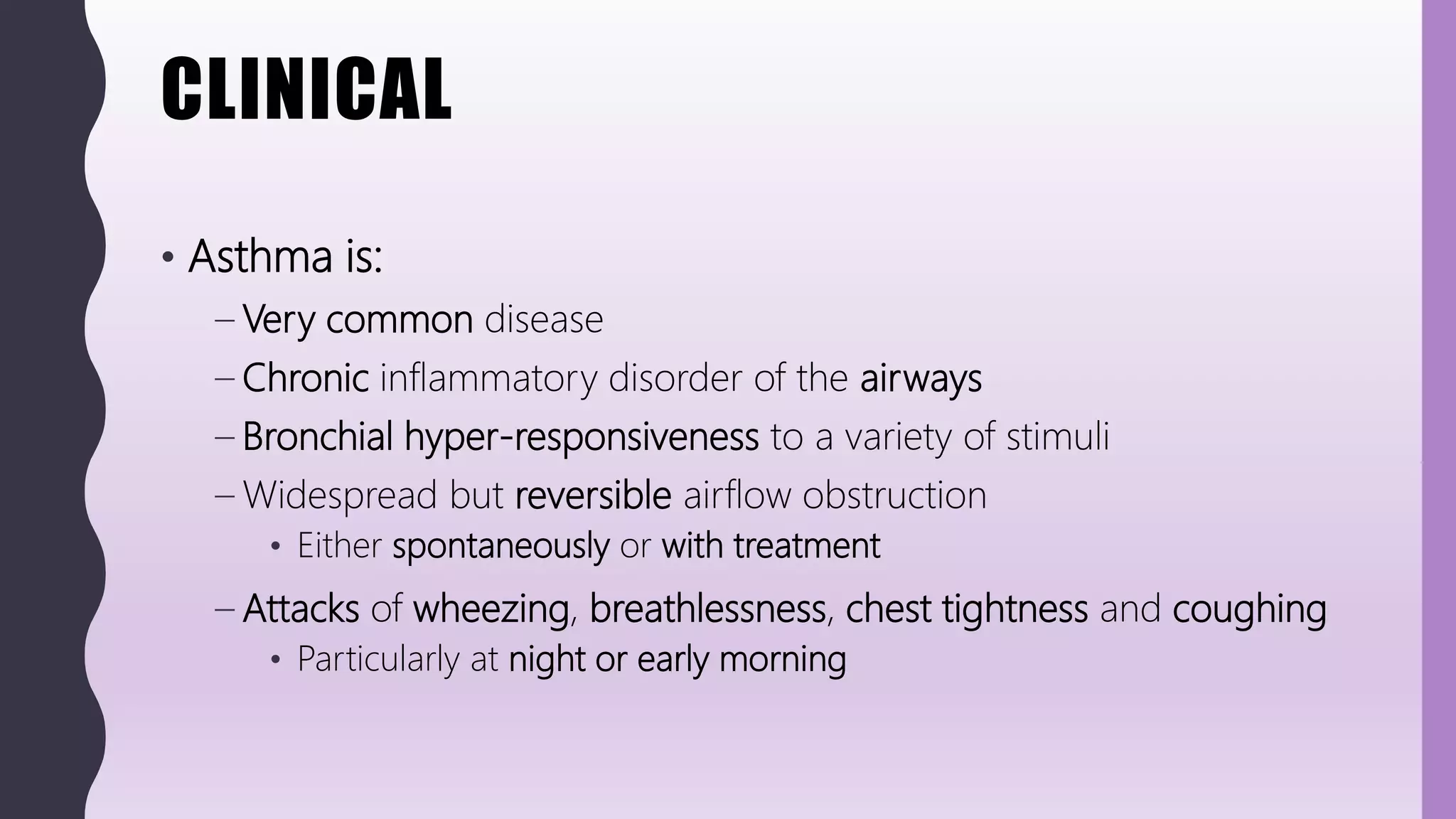 CLINICAL
• Asthma is:
– Very common disease
– Chronic inflammatory disorder of the airways
– Bronchial hyper-responsiveness to a variety of stimuli
– Widespread but reversible airflow obstruction
• Either spontaneously or with treatment
– Attacks of wheezing, breathlessness, chest tightness and coughing
• Particularly at night or early morning
 