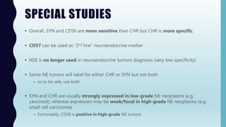 SPECIAL STUDIES
• Overall, SYN and CD56 are more sensitive than CHR but CHR is more specific.
• CD57 can be used as “2nd line” neuroendocrine marker
• NSE is no longer used in neuroendocrine tumors diagnosis (very low specificity)
• Some NE tumors will label for either CHR or SYN but not both
– so to be safe, use both
• SYN and CHR are usually strongly expressed in low-grade NE neoplasms (e.g.
carcinoid), whereas expression may be weak/focal in high-grade NE neoplasms (e.g.
small cell carcinoma)
– Fortunately, CD56 is positive in high-grade NE tumors
 