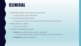 CLINICAL
• Well-differentiated neuroendocrine carcinoma
– Locally invasive, rarely metastasizes
• < 5% of all primary lung cancers
– Lung being the second most common site after the gastrointestinal tract
• More common in adults
– can occur in children
• Central vs Peripheral carcinoid:
– Central: obstructive symptoms due to mass effect
• Cough, wheezing, dyspnea, chest pain, hemoptysis, and recurrent pneumonia
– Peripheral: usually asymptomatic
 