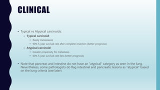 CLINICAL
• Typical vs Atypical carcinoids:
– Typical carcinoid:
• Rarely metastasize
• 90% 5-year survival rate after complete resection (better prognosis)
– Atypical carcinoid:
• Greater propensity for metastasis
• 60% 5-year survival rate (less better prognosis)
• Note that pancreas and intestine do not have an “atypical” category as seen in the lung.
Nevertheless, some pathologists do flag intestinal and pancreatic lesions as “atypical” based
on the lung criteria (see later)
 