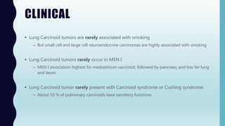 CLINICAL
• Lung Carcinoid tumors are rarely associated with smoking
– But small cell and large cell neuroendocrine carcinomas are highly associated with smoking
• Lung Carcinoid tumors rarely occur in MEN I
– MEN I association highest for mediastinum carcinoid, followed by pancreas, and low for lung
and ileum.
• Lung Carcinoid tumor rarely present with Carcinoid syndrome or Cushing syndrome
– About 10 % of pulmonary carcinoids have secretory functions
 