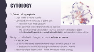 CYTOLOGY
3. Goblet cell hyperplasia
– Large sheets or round clusters
– Composed almost exclusively of goblet cells
• Abundant mucin-filled cytoplasm
– Benign columnar, ciliated bronchial cells are also seen
• The bronchi are lined with ciliated or columnar epithelium with scattered goblet
cells. Goblet cell hyperplasia is an indication of irritation, such as in bronchitis or asthma
Benign bronchial cells changes can mimic Adenocarcinoma:
– LOSS OF CILIA
– Do not rush for calling adenocarcinoma on just few small group of cells
• Especially with inflammatory background OR history of COPD, Asthma
– Reactive changes resolve within 1 month  wait and repeat cytology
 