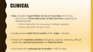 CLINICAL
• Rare, idiopathic hyperinflation of one or more lobes of the lung
– May be due to Partial obstruction of lobar bronchus supplying the
developing lobe
• Intrinsic obstruction: by mucus plug or cartilage hypoplasia
• Extrinsic obstruction: by cyst or tumor
• Usually present within first 6 months of life, males > females
• Present with respiratory distress (tachypnea, cyanosis, wheezing, difficult
breathing), recurrent pneumonia and failure to thrive
• Associated with cardiovascular anomalies in 14% of cases
 