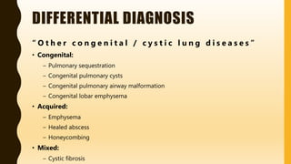 DIFFERENTIAL DIAGNOSIS
“ O t h e r c o n g e n i t a l / c y s t i c l u n g d i s e a s e s ”
• Congenital:
– Pulmonary sequestration
– Congenital pulmonary cysts
– Congenital pulmonary airway malformation
– Congenital lobar emphysema
• Acquired:
– Emphysema
– Healed abscess
– Honeycombing
• Mixed:
– Cystic fibrosis
 