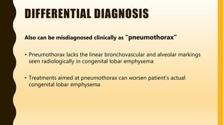 DIFFERENTIAL DIAGNOSIS
Also can be misdiagnosed clinically as “pneumothorax”
• Pneumothorax lacks the linear bronchovascular and alveolar markings
seen radiologically in congenital lobar emphysema
• Treatments aimed at pneumothorax can worsen patient’s actual
congenital lobar emphysema
 