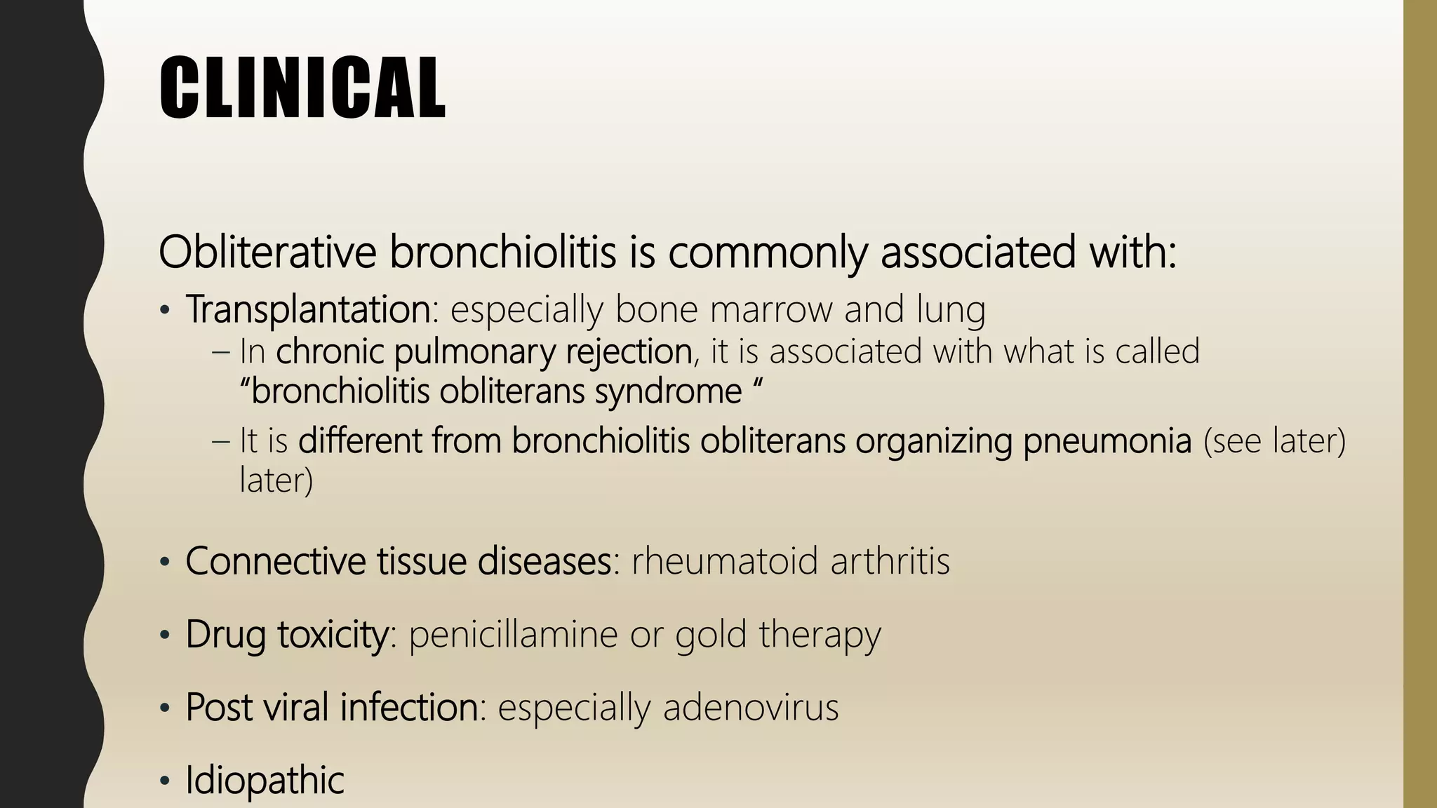 CLINICAL
Obliterative bronchiolitis is commonly associated with:
• Transplantation: especially bone marrow and lung
– In chronic pulmonary rejection, it is associated with what is called
“bronchiolitis obliterans syndrome “
– It is different from bronchiolitis obliterans organizing pneumonia (see later)
later)
• Connective tissue diseases: rheumatoid arthritis
• Drug toxicity: penicillamine or gold therapy
• Post viral infection: especially adenovirus
• Idiopathic
 