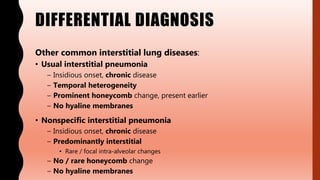 DIFFERENTIAL DIAGNOSIS
Other common interstitial lung diseases:
• Usual interstitial pneumonia
– Insidious onset, chronic disease
– Temporal heterogeneity
– Prominent honeycomb change, present earlier
– No hyaline membranes
• Nonspecific interstitial pneumonia
– Insidious onset, chronic disease
– Predominantly interstitial
• Rare / focal intra-alveolar changes
– No / rare honeycomb change
– No hyaline membranes
 