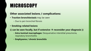 MICROSCOPY
Other associated lesions / complications:
• Traction bronchiectasis may be seen
– Due to peri-bronchial fibrosis
• Smoking-related lesions
(( can be seen focally, but if extensive  reconsider your diagnosis ))
– Intra-luminal macrophages: Desquamative interstitial pneumonia,
respiratory bronchiolitis
– Emphysema / chronic bronchitis
 
