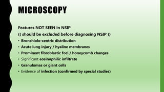 MICROSCOPY
Features NOT SEEN in NSIP
(( should be excluded before diagnosing NSIP ))
• Bronchiolo-centric distribution
• Acute lung injury / hyaline membranes
• Prominent fibroblastic foci / honeycomb changes
• Significant eosinophilic infiltrate
• Granulomas or giant cells
• Evidence of infection (confirmed by special studies)
 
