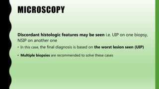 MICROSCOPY
Discordant histologic features may be seen i.e. UIP on one biopsy,
NSIP on another one
• In this case, the final diagnosis is based on the worst lesion seen (UIP)
• Multiple biopsies are recommended to solve these cases
 