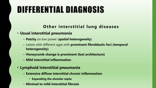 DIFFERENTIAL DIAGNOSIS
Other interstitial lung diseases
• Usual interstitial pneumonia
– Patchy on low power (spatial heterogeneity)
– Lesion with different ages with prominent fibroblastic foci (temporal
heterogeneity)
– Honeycomb change is prominent (lost architecture)
– Mild interstitial inflammation
• Lymphoid interstitial pneumonia
– Extensive diffuse interstitial chronic inflammation
• Expanding the alveolar septa
– Minimal to mild interstitial fibrosis
 