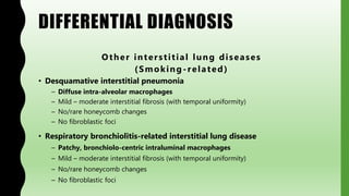 DIFFERENTIAL DIAGNOSIS
Other interstitial lung diseases
(Smoking-related)
• Desquamative interstitial pneumonia
– Diffuse intra-alveolar macrophages
– Mild – moderate interstitial fibrosis (with temporal uniformity)
– No/rare honeycomb changes
– No fibroblastic foci
• Respiratory bronchiolitis-related interstitial lung disease
– Patchy, bronchiolo-centric intraluminal macrophages
– Mild – moderate interstitial fibrosis (with temporal uniformity)
– No/rare honeycomb changes
– No fibroblastic foci
 