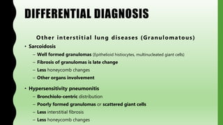 DIFFERENTIAL DIAGNOSIS
Other interstitial lung diseases (Granulomatous)
• Sarcoidosis
– Well formed granulomas (Epithelioid histiocytes, multinucleated giant cells)
– Fibrosis of granulomas is late change
– Less honeycomb changes
– Other organs involvement
• Hypersensitivity pneumonitis
– Bronchiolo-centric distribution
– Poorly formed granulomas or scattered giant cells
– Less interstitial fibrosis
– Less honeycomb changes
 