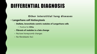 DIFFERENTIAL DIAGNOSIS
Other interstitial lung diseases
• Langerhans cell histiocytosis
– Stellate, bronchiolo-centric nodules of Langerhans cells
• Positive for CD1a
– Fibrosis of nodules is a late change
– No/rare honeycomb changes
– No fibroblastic foci
 
