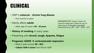 CLINICAL
• NSIP is subacute - chronic lung disease
– Few months to years
• Mainly affects adults
– Mean age of onset is 40 – 50 years
• History of smoking in many cases
• Presenting with chronic cough, dyspnea, fatigue
• Prognosis: GOOD  corticosteroids responsive
– Mean 5 years survival: 80 – 90%
– Cellular NSIP is better than fibrotic NSIP
NONSSPECIFIC means it does not
meet the diagnostic criteria for any of
other forms of idiopathic interstitial
pneumonia (e.g. UIP – DIP – DAD – HP)
 
