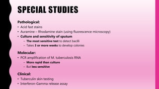 SPECIAL STUDIES
Pathological:
• Acid fast stains
• Auramine – Rhodamine stain (using fluorescence microscopy)
• Culture and sensitivity of sputum
– The most sensitive test to detect bacilli
– Takes 3 or more weeks to develop colonies
Molecular:
• PCR amplification of M. tuberculosis RNA
– More rapid than culture
– But less sensitive
Clinical:
• Tuberculin skin testing
• Interferon-Gamma release assay
 