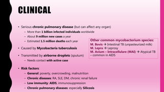 CLINICAL
• Serious chronic pulmonary disease (but can affect any organ)
– More than 1 billion infected individuals worldwide
– About 9 million new cases a year
– Estimated 1.5 million deaths each year
• Caused by Mycobacteria tuberculosis
• Transmitted by airborne droplets (sputum)
– Needs contact with active case
• Risk factors:
– General: poverty, overcrowding, malnutrition
– Chronic diseases: RA, SLE, DM, chronic renal failure
– Low immunity: AIDS, immunosuppression
– Chronic pulmonary diseases: especially Silicosis
Other common mycobacterium species:
M. Bovis  Intestinal TB (unpasteurized milk)
M. Lepra  Leprosy
M. Avium – Intracellulare (MAI)  Atypical TB
– common in AIDS
 