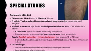 SPECIAL STUDIES
Tuberculin skin test
• Other names: PPD skin test or Mantoux skin test
• Principle: T-cell–mediated immunity (delayed hypersensitivity) to mycobacterial
antigens
• Method: intradermal injection of purified protein derivative (PPD) of M. tuberculosis
bacteria
– A small wheal appears on the skin immediately after injection
– The patient should be instructed NOT to scratch the wheal (but it tends to itch)
• Results: Reddish induration > 10 mm in diameter that peaks in 48 to 72 hours
– It is the induration (firm area) that is gently palpated that determines the size, not the area of
redness
• Disadvantages:
– Can not differentiate controlled infection from active progressive disease
– False-negative and false-positive results
 