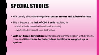 SPECIAL STUDIES
• HIV usually show false-negative sputum smears and tuberculin tests
• This is because the lack of CD4 T cells resulting in:
– Markedly decreased cell-mediated immunity
– Markedly decreased tissue destruction
• Without tissue destruction (cavitation and communication with bronchi),
there is a little chance for tuberculous bacilli to be coughed up in
sputum
 