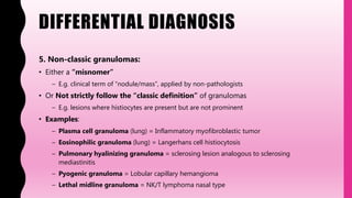 DIFFERENTIAL DIAGNOSIS
5. Non-classic granulomas:
• Either a “misnomer”
– E.g. clinical term of “nodule/mass”, applied by non-pathologists
• Or Not strictly follow the “classic definition” of granulomas
– E.g. lesions where histiocytes are present but are not prominent
• Examples:
– Plasma cell granuloma (lung) = Inflammatory myofibroblastic tumor
– Eosinophilic granuloma (lung) = Langerhans cell histiocytosis
– Pulmonary hyalinizing granuloma = sclerosing lesion analogous to sclerosing
mediastinitis
– Pyogenic granuloma = Lobular capillary hemangioma
– Lethal midline granuloma = NK/T lymphoma nasal type
 