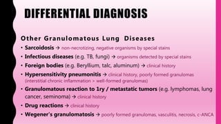 DIFFERENTIAL DIAGNOSIS
Other Granulomatous Lung Diseases
• Sarcoidosis  non-necrotizing, negative organisms by special stains
• Infectious diseases (e.g. TB, fungi)  organisms detected by special stains
• Foreign bodies (e.g. Beryllium, talc, aluminum)  clinical history
• Hypersensitivity pneumonitis  clinical history, poorly formed granulomas
(interstitial chronic inflammation > well-formed granulomas)
• Granulomatous reaction to 1ry / metastatic tumors (e.g. lymphomas, lung
cancer, seminoma)  clinical history
• Drug reactions  clinical history
• Wegener's granulomatosis  poorly formed granulomas, vasculitis, necrosis, c-ANCA
 