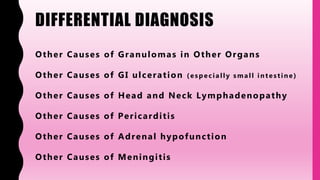 DIFFERENTIAL DIAGNOSIS
Other Causes of Granulomas in Other Organs
Other Causes of GI ulceration ( esp ecially small intestine)
Other Causes of Head and Neck Lymphadenopathy
Other Causes of Pericarditis
Other Causes of Adrenal hypofunction
Other Causes of Meningitis
 
