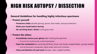 HIGH RISK AUTOPSY / DISSECTION
General Guidelines for handling highly infectious specimens
• Protect yourself
– Protective cloths (double-gloving, aprons, face masks, and eye protection)
– Wash your hands before leaving
– Do not bring food / drinks to the gross room
• Protect the others
– Immediately remove your gloves after finishing the specimen
• Do not touch anything with contaminated gloves
– Clean the workstation by removing all blood, tissue, and sharps (scalpel blades, syringe needles)
• must be discarded in designated, tightly sealed, leak-proof containers
– Clean and disinfect all used tools (forceps, rulers, scalpel handles)
 